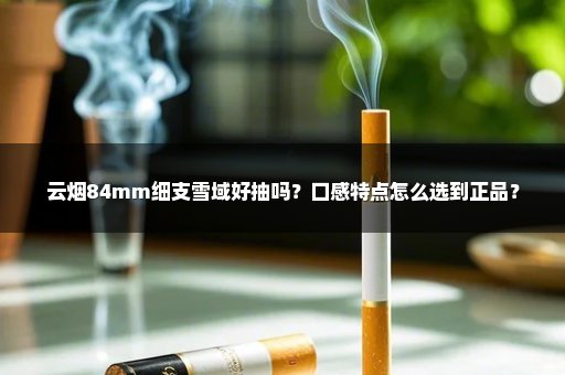 云烟84mm细支雪域好抽吗？口感特点怎么选到正品？
