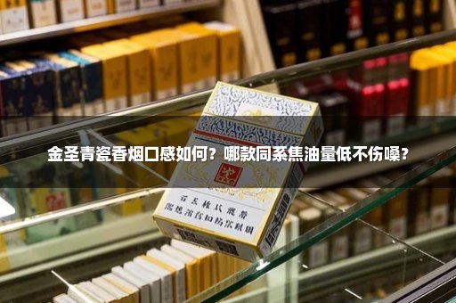 金圣青瓷香烟口感如何？哪款同系焦油量低不伤嗓？