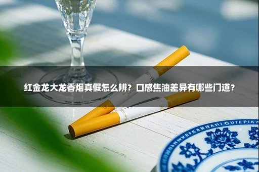 红金龙大龙香烟真假怎么辨？口感焦油差异有哪些门道？